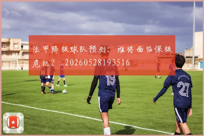 法甲降级球队预测:谁将面临保级危机?_20260528193516