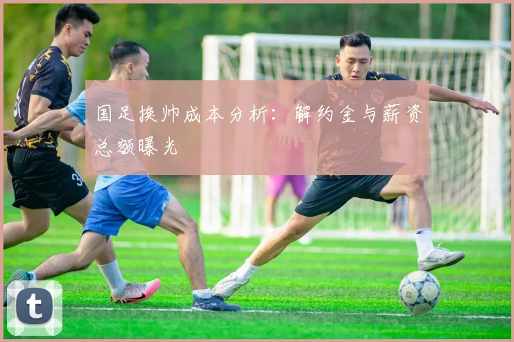 国足换帅成本分析:解约金与薪资总额曝光