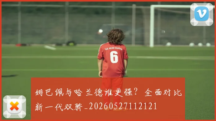 姆巴佩与哈兰德谁更强？全面对比新一代双骄_20260527112121