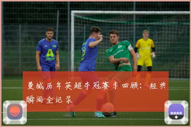 曼城历年英超夺冠赛季回顾:经典瞬间全记录