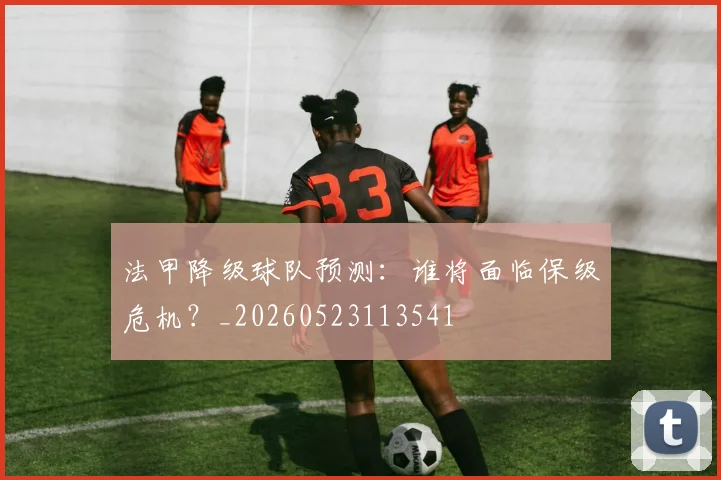 法甲降级球队预测：谁将面临保级危机？_20260523113541