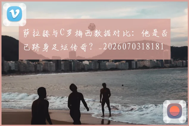 萨拉赫与C罗梅西数据对比：他是否已跻身足坛传奇？_20260703181816