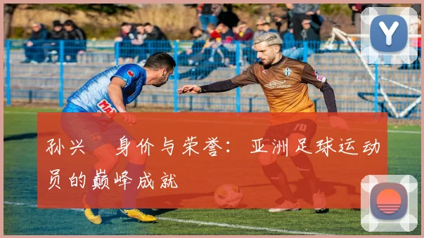 孙兴慜身价与荣誉:亚洲足球运动员的巅峰成就