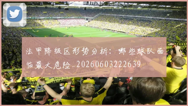 法甲降级区形势分析：哪些球队面临最大危险_20260603222639