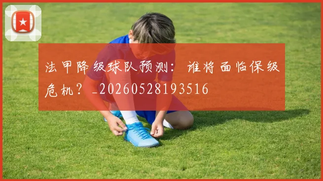 法甲降级球队预测：谁将面临保级危机？_20260528193516