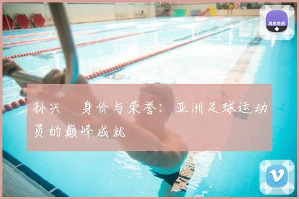 孙兴慜身价与荣誉：亚洲足球运动员的巅峰成就