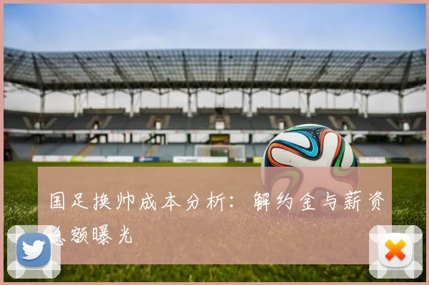 国足换帅成本分析：解约金与薪资总额曝光