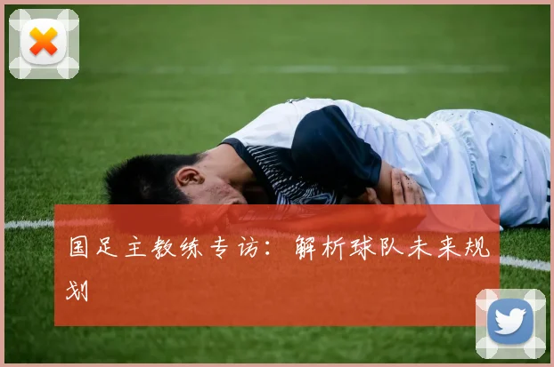 国足主教练专访:解析球队未来规划