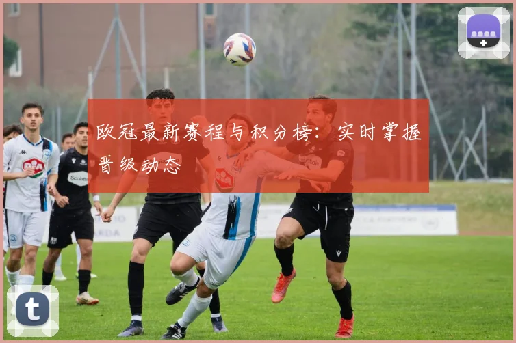 欧冠最新赛程与积分榜：实时掌握晋级动态